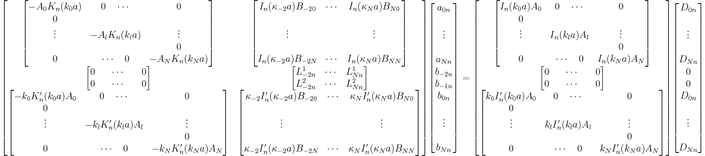 
\begin{bmatrix}
\begin{bmatrix}
-A_0 K_n(k_0 a)&0 \quad \cdots&0\\
0&&\\
\vdots&-A_l K_n(k_l a)&\vdots\\
&&0\\
0&\cdots \quad 0 & -A_N K_n(k_N a)
\end{bmatrix}
&
\begin{bmatrix}
I_n(\kappa_{-2}a) B_{-20}&\cdots&I_n(\kappa_{N}a) B_{N0}\\
&&\\
\vdots&&\vdots\\
&&\\
I_n(\kappa_{-2}a) B_{-2N}&\cdots&I_n(\kappa_{N}a) B_{NN}
\end{bmatrix}
\\
\begin{bmatrix}
0&&\cdots&&0\\
0&&\cdots&&0
\end{bmatrix}
&
\begin{bmatrix}
L^1_{-2n}&\cdots&L^1_{Nn}\\
L^2_{-2n}&\cdots&L^2_{Nn}
\end{bmatrix}
\\
\begin{bmatrix}
-k_0 K'_n(k_0 a) A_0&0 \quad \cdots&0\\
0&&\\
\vdots&-k_l K'_n(k_l a) A_l&\vdots\\
&&0\\
0&\cdots \quad 0 & -k_N K'_n(k_N a) A_N
\end{bmatrix}
&
\begin{bmatrix}
\kappa_{-2} I'_n(\kappa_{-2}a) B_{-20}&\cdots&\kappa_{N} I'_n(\kappa_{N}a) B_{N0}\\
&&\\
\vdots&&\vdots\\
&&\\
\kappa_{-2} I'_n(\kappa_{-2}a) B_{-2N}&\cdots&\kappa_{N} I'_n(\kappa_{N}a) B_{NN}
\end{bmatrix}
\end{bmatrix}
\begin{bmatrix}
a_{0n} \\
\\
\vdots \\
\\
a_{Nn} \\
b_{-2n}\\
b_{-1n}\\
b_{0n}\\
\\
\vdots \\
\\
b_{Nn}
\end{bmatrix}
=
\begin{bmatrix}
\begin{bmatrix}
I_n(k_0 a) A_0&0 \quad \cdots&0\\
0&&\\
\vdots&I_n(k_l a) A_l&\vdots\\
&&0\\
0&\cdots \quad 0 & I_n(k_N a) A_N
\end{bmatrix}
\\
\begin{bmatrix}
0&&\cdots&&0\\
0&&\cdots&&0
\end{bmatrix}
\\
\begin{bmatrix}
k_0 I'_n(k_0 a) A_0&0 \quad \cdots&0\\
0&&\\
\vdots&k_l I'_n(k_l a) A_l&\vdots\\
&&0\\
0&\cdots \quad 0 &k_N I'_n(k_N a) A_N
\end{bmatrix}
\end{bmatrix}
\begin{bmatrix}
D_{0n} \\
\\
\vdots \\
\\
D_{Nn} \\
0\\
0\\
D_{0n}\\
\\
\vdots \\
\\
D_{Nn}
\end{bmatrix}
