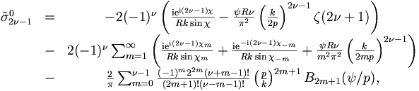 \begin{matrix}
\tilde{\sigma}_{2\nu-1}^0 &=& - 2 (-1)^\nu \left( \frac{\mathrm{i}  \mathrm{e}^{\mathrm{i} (2\nu-1)
\chi}}{R k \sin \chi} - \frac{ \psi R
\nu}{\pi^2} \left( \frac{k}{2 p} \right)^{2\nu-1}
\zeta(2\nu +1) \right)\\
& -& 2 (-1)^\nu \sum_{m=1}^\infty
\left(\frac{\mathrm{i} \mathrm{e}^{\mathrm{i} (2\nu-1)\chi_m} }{R k \sin \chi_m} +
\frac{\mathrm{i} \mathrm{e}^{-\mathrm{i} (2\nu-1) \chi_{-m}}}{R k \sin \chi_{-m}} +
\frac{\psi R \nu}{m^2\pi^2} \left( \frac{k}{2
m p} \right)^{2\nu-1} \right)\\ 
& -& \frac{2}{\pi} \sum_{m=0}^{\nu-1} 
\frac{(-1)^m 2^{2m} (\nu+m-1)!}{(2m+1)! (\nu-m-1)!} \left( \frac{p}{k}
\right)^{2m+1} B_{2m+1}(\psi/p),

\end{matrix}