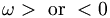  \omega > \ \mbox{or} \ < 0 \, 