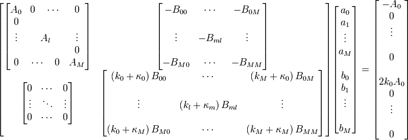 
\begin{bmatrix}
\begin{bmatrix}
A_0&0 \quad \cdots&0\\
0&&\\
\vdots&A_l&\vdots\\
&&0\\
0&\cdots \quad 0 &A_M
\end{bmatrix}
&
\begin{bmatrix}
-B_{00}&\cdots&-B_{0M}\\
&&\\
\vdots&-B_{ml}&\vdots\\
&&\\
-B_{M0}&\cdots&-B_{MM}
\end{bmatrix}
\\
\begin{bmatrix}
0&\cdots&0\\
\vdots&\ddots&\vdots\\
0&\cdots&0
\end{bmatrix}
&
\begin{bmatrix}
(k_0 + \kappa_0) \, B_{00}&\cdots&(k_M + \kappa_{0}) \, B_{0M}\\
&&\\
\vdots&(k_l + \kappa_{m}) \, B_{ml}&\vdots\\
&&\\
(k_0 + \kappa_M) \, B_{M0}&\cdots&(k_M + \kappa_{M}) \, B_{MM}\\
\end{bmatrix}
\end{bmatrix}
\begin{bmatrix}
a_{0} \\
a_{1} \\
\vdots \\
a_M \\
\\
b_{0}\\
b_1 \\
\vdots \\
\\
b_M
\end{bmatrix}
=
\begin{bmatrix}
- A_{0} \\
0 \\
\vdots \\
\\
0 \\
\\
2k_{0}A_{0} \\
0 \\
\vdots \\
\\
0
\end{bmatrix}

