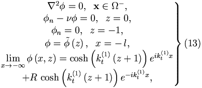 
\left. 
\begin{matrix}
\nabla ^{2}\phi =0,\;\;\mathbf{x}\in \Omega ^{-}, \\ 
\phi _{n}-\nu \phi =0,\;\;z=0, \\ 
\phi _{n}=0,\;\;z=-1, \\ 
\phi =\tilde{\phi}\left( z\right) ,\;\;x=-\,l, \\ 
\lim\limits_{x\rightarrow -\infty }\phi \left( x,z\right) =\cosh \left(
k_{t}^{\left( 1\right) }\left( z+1\right) \right) e^{ik_{t}^{\left( 1\right)
}x} \\ 
+R\,\cosh \left( k_{t}^{\left( 1\right) }\left( z+1\right) \right)
e^{-ik_{t}^{\left( 1\right) }x},
\end{matrix}
\right\}  (13)
