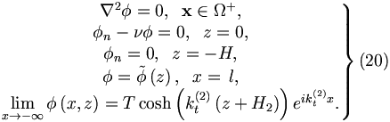 
\left. 
\begin{matrix}
\nabla ^{2}\phi =0,\;\;\mathbf{x}\in \Omega ^{+}, \\ 
\phi _{n}-\nu \phi =0,\;\;z=0, \\ 
\phi _{n}=0, \;\;z=-H, \\ 
\phi =\tilde{\phi}\left( z\right) ,\;\;x=\,l, \\ 
\lim\limits_{x\rightarrow -\infty }\phi \left( x,z\right) =T\cosh \left(
k_{t}^{\left( 2\right) }\left( z+H_{2}\right) \right) e^{ik_{t}^{\left(
2\right) }x}.
\end{matrix}
\right\}  (20)
