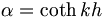  \alpha = \coth k h \, 