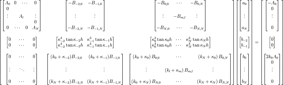 
\begin{bmatrix}
\begin{bmatrix}
A_0&0 \quad \cdots&0\\
0&&\\
\vdots&A_l&\vdots\\
&&0\\
0&\cdots \quad 0 &A_N
\end{bmatrix}
&
\begin{bmatrix}
-B_{-2,0}&-B_{-1,0}\\
&\\
\vdots&\vdots\\
&\\
-B_{-2,N}&-B_{-1,N}
\end{bmatrix}
&
\begin{bmatrix}
-B_{0,0}&\cdots&-B_{0,N}\\
&&\\
\vdots&-B_{m,l}&\vdots\\
&&\\
-B_{N,0}&\cdots&-B_{N,N}
\end{bmatrix}
\\ \\
\begin{bmatrix}
0&&\cdots&&0\\
0&&\cdots&&0
\end{bmatrix}
&
\begin{bmatrix}
\kappa_{-2}^3\tan\kappa_{-2}h&\kappa_{-1}^3\tan\kappa_{-1}h\\
\kappa_{-2}^4\tan\kappa_{-2}h&\kappa_{-1}^4\tan\kappa_{-1}h
\end{bmatrix}
&
\begin{bmatrix}
\kappa_0^3\tan\kappa_0h&\cdots&\kappa_N^3\tan\kappa_Nh\\
\kappa_0^4\tan\kappa_0h&\cdots&\kappa_N^4\tan\kappa_Nh
\end{bmatrix}
\\ \\
\begin{bmatrix}
0&&\cdots&&0\\
&&&&\\
\vdots&&\ddots&&\vdots\\
&&&&\\
0&&\cdots&&0
\end{bmatrix}
&
\begin{bmatrix}
(k_0+\kappa_{-2})B_{-2,0}&(k_0+\kappa_{-1})B_{-1,0}\\
&\\
\vdots&\vdots\\
&\\
(k_N+\kappa_{-2})B_{-2,N}&(k_N+\kappa_{-1})B_{-1,N}
\end{bmatrix}
&
\begin{bmatrix}
(k_0 + \kappa_0) \, B_{0,0}&\cdots&(k_N + \kappa_{0}) \, B_{0,N}\\
&&\\
\vdots&(k_l + \kappa_{m}) \, B_{m,l}&\vdots\\
&&\\
(k_0 + \kappa_N) \, B_{N,0}&\cdots&(k_N + \kappa_{N}) \, B_{N,N}\\
\end{bmatrix}
\end{bmatrix}
\begin{bmatrix}

\begin{bmatrix}
a_{0} \\
\\
\vdots \\
\\
a_N 
\end{bmatrix}
\\  \\
\begin{bmatrix}
b_{-2}\\
b_{-1}
\end{bmatrix}
\\ \\
\begin{bmatrix}
b_{0}\\
\\
\vdots \\
\\
b_N
\end{bmatrix}
\end{bmatrix}
=
\begin{bmatrix}
\begin{bmatrix}
- A_{0} \\
0 \\
\vdots \\
\\
0 
\end{bmatrix}
\\ \\
\begin{bmatrix}
0 \\
0 
\end{bmatrix}
\\ \\
\begin{bmatrix}
2k_{0}A_{0} \\
0 \\
\vdots \\
\\
0
\end{bmatrix}
\end{bmatrix}
