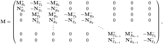 
{\mathbf M} = 
\left( \begin{matrix}
{\mathbf M}^{+}_{R_1} & -{\mathbf M}^{-}_{T_2} & -{\mathbf M}^{-}_{R_2} &     0    &     0    &        & 0 & 0 & 0 \\ 
{\mathbf N}^{+}_{R_1} & -{\mathbf N}^{-}_{T_2} & -{\mathbf N}^{-}_{R_2} &     0    &     0    &        & 0 & 0 & 0 \\ 
   0    &  {\mathbf M}^{+}_{T_2} &  {\mathbf M}^{+}_{R_2} & -{\mathbf M}^{-}_{T_3} & -{\mathbf M}^{-}_{R_3} &  & 0 & 0 & 0 \\ 
   0    &  {\mathbf N}^{+}_{T_2} &  {\mathbf N}^{+}_{R_2} & -{\mathbf N}^{-}_{T_3} & -{\mathbf N}^{-}_{R_3} &        & 0 & 0 & 0 \\ 
        &          &  \vdots  &          &          & \ddots & \\
   0    &     0    &    0     &     0    &     0    &        & {\mathbf M}^{+}_{T_{\Lambda - 1}} & {\mathbf M}^{+}_{R_{\Lambda - 1}} & -{\mathbf M}^{-}_{ T_{\Lambda}} \\ 
   0    &     0    &    0     &     0    &     0    &        & {\mathbf N}^{+}_{T_{\Lambda - 1}} & {\mathbf N}^{+}_{R_{\Lambda - 1}} & -{\mathbf N}^{-}_{T_{\Lambda }} \\ 
\end{matrix} \right),

