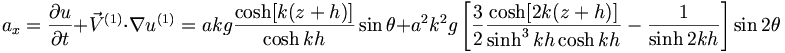  a_x = \frac{\partial u}{\partial t} + {\vec{V}}^{(1)} \cdot \nabla u^{(1)} = akg \frac{\cosh[k(z+h)]}{\cosh kh} \sin\theta + a^2 k^2 g \left[ \frac{3}{2} \frac{\cosh [2k(z+h)]}{\sinh^3kh \cosh kh} - \frac{1}{\sinh 2kh} \right] \sin 2 \theta 