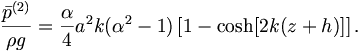  \frac{ {\bar{p}}^{(2)}}{\rho g} = \frac{\alpha}{4} a^2 k ( \alpha^2 - 1 ) \left[ 1 - \cosh [ 2 k (z+h)] \right]. \, 