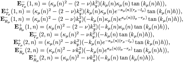 
\begin{matrix}
{\mathbf E}^{-}_{T_\mu}(1,n) = (\kappa_\mu(n)^2 - (2 - \nu)k_y^2)(k_{\mu}(n)\kappa_\mu(n)\tan{(k_{\mu}(n)h)}),\\
{\mathbf E}^{+}_{T_\mu}(1,n) = (\kappa_\mu(n)^2 - (2 - \nu)k_y^2)(k_{\mu}(n)\kappa_\mu(n)e^{-\kappa_\mu(n)(r_\mu - l_\mu)}\tan{(k_{\mu}(n)h)}),\\
{\mathbf E}^{-}_{R_\mu}(1,n) = (\kappa_\mu(n)^2 - (2 - \nu)k_y^2)(-k_{\mu}(n)\kappa_\mu(n)e^{\kappa_\mu(n)(l_\mu - r_\mu)}\tan{(k_{\mu}(n)h)}),\\
{\mathbf E}^{+}_{R_\mu}(1,n) = (\kappa_\mu(n)^2 - (2 - \nu)k_y^2)(-k_{\mu}(n)\kappa_\mu(n)\tan{(k_{\mu}(n)h)}),\\

{\mathbf E}^{-}_{T_\mu}(2,n) = (\kappa_\mu(n)^2 - \nu k_y^2)(-k_{\mu}(n)\tan{(k_{\mu}(n)h)}),\\
{\mathbf E}^{+}_{T_\mu}(2,n) = (\kappa_\mu(n)^2 - \nu k_y^2)(-k_{\mu}(n)e^{-\kappa_\mu(n)(r_\mu - l_\mu)}\tan{(k_{\mu}(n)h)}),\\
{\mathbf E}^{-}_{R_\mu}(2,n) = (\kappa_\mu(n)^2 - \nu k_y^2)(-k_{\mu}(n)e^{\kappa_\mu(n)(l_\mu - r_\mu)}\tan{(k_{\mu}(n)h)}),\\
{\mathbf E}^{+}_{R_\mu}(2,n) = (\kappa_\mu(n)^2 - \nu k_y^2)(-k_{\mu}(n)\tan{(k_{\mu}(n)h)}).\\
\end{matrix}
