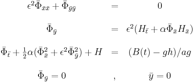 
\begin{matrix}
&\epsilon^2 {\bar{\Phi}}_{\bar{x}\bar{x}} + {\bar{\Phi}}_{\bar{y}\bar{y}} &= &0 \\ \\
&{\bar{\Phi}}_{\bar{y}} &= &\epsilon^2(H_{\bar{t}}+\alpha {\bar{\Phi}}_{\bar{x}} H_{\bar{x}}) \\ \\
&{\bar{\Phi}}_{\bar{t}} + \frac{1}{2}\alpha ({{\bar{\Phi}}_{\bar{x}}}^2 + \epsilon^2 {{\bar{\Phi}}_{\bar{y}}}^2) + H &= &(B(t)-gh) / ag \\ \\
&{\bar{\Phi}}_{\bar{y}} = 0 &, &\bar{y} = 0
\end{matrix}
