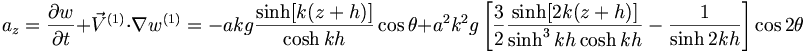  a_z = \frac{\partial w}{\partial t} + {\vec{V}}^{(1)} \cdot \nabla w^{(1)} = -akg \frac{\sinh[k(z+h)]}{\cosh kh} \cos\theta + a^2 k^2 g \left[ \frac{3}{2} \frac{\sinh [2k(z+h)]}{\sinh^3kh \cosh kh} - \frac{1}{\sinh 2kh} \right] \cos 2 \theta 