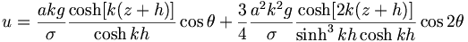  u = \frac{akg}{\sigma} \frac{\cosh[k(z+h)]}{\cosh kh} \cos\theta + \frac{3}{4} \frac{a^2 k^2 g}{\sigma} \frac{\cosh[2k(z+h)]}{\sinh^3 kh \cosh kh} \cos 2 \theta 
