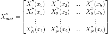 X^{''}_{mat} =
\begin{bmatrix}
{X}_{1}^{''}(x_1) & {X}_{1}^{''}(x_2) & ... & {X}^{''}_{1}(x_h) \\
{X}_{2}^{''}(x_1) & {X}_{2}^{''}(x_2) & ... & {X}^{''}_{2}(x_h) \\
\vdots & \vdots & & \vdots \\
{X}_{N}^{''}(x_1) & {X}_{N}^{''}(x_2) & ... & {X}^{''}_{N}(x_h)
\end{bmatrix}
\,\!