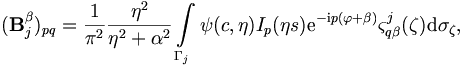 
(\mathbf{B}_j^\beta)_{pq} = \frac{1}{\pi^2} \frac{\eta^2}{\eta^2 +
\alpha^2} \int\limits_{\Gamma_j} \psi(c,\eta) I_p(\eta s) \mathrm{e}^{-\mathrm{i}p
(\varphi+\beta)} \varsigma_{q\beta}^j(\mathbf{\zeta}) \mathrm{d}\sigma_\mathbf{\zeta},
