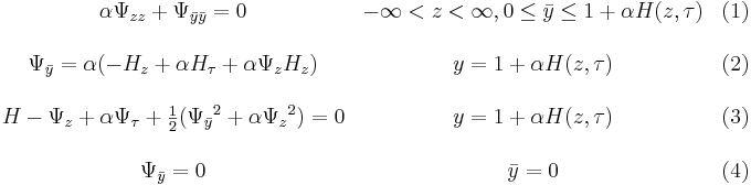 
\begin{matrix}
&\alpha \Psi_{zz} + \Psi_{\bar{y}\bar{y}} = 0 & -\infin < z <\infin , 0 \le \bar{y} \le 1 + \alpha H(z,\tau) &(1) \\ \\
&\Psi_{\bar{y}} = \alpha (-H_z+\alpha H_{\tau} + \alpha \Psi_z H_z) & y=1+ \alpha H(z,\tau) &(2) \\ \\
&H - \Psi_z + \alpha \Psi_{\tau} + \frac{1}{2} ({\Psi_{\bar{y}}}^2+\alpha {\Psi_z}^2)=0 &y=1+ \alpha H(z,\tau) &(3) \\ \\
&\Psi_{\bar{y}} = 0 &\bar{y}=0 &(4)
\end{matrix}
